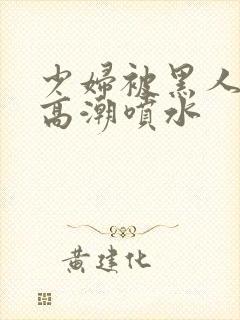 少妇被黑人爽到高潮喷水