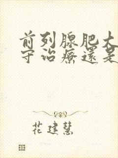 前列腺肥大是保守治疗还是手术好