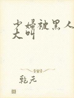 少妇被黑人日的大叫