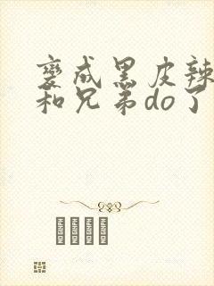 变成黑皮辣妹后和兄弟do了