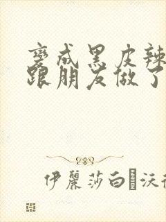 变成黑皮辣妹后跟朋友做了免费观看