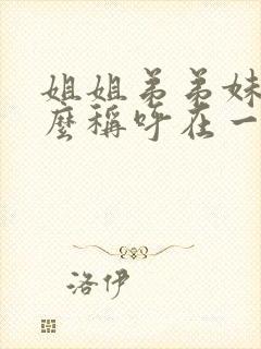 姐姐弟弟妹妹怎么称呼在一起