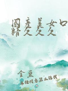 国产美女口爆吞精久久久