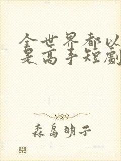 全世界都以为我是高手短剧100集免费观看