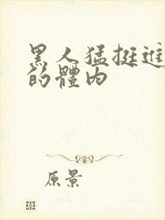 黑人猛挺进小莹的体内