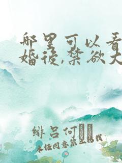 哪里可以看到闪婚后,禁欲大佬沦陷了完结版