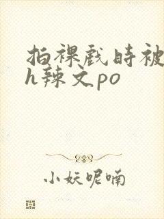 拍裸戏时被c了h辣文po