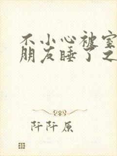 不小心被室友男朋友睡了之后h