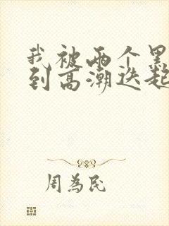 我被两个黑人操到高潮迭起