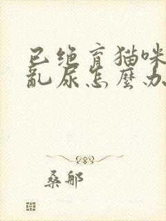 已绝育猫咪在家乱尿怎么办啊