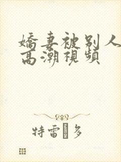 娇妻被别人玩弄高潮视频