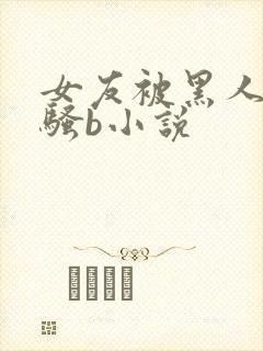 女友被黑人扩张骚b小说