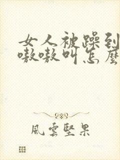 女人被躁到高潮嗷嗷叫怎么办啊