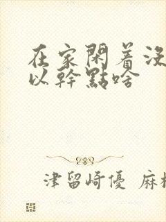 在家闲着没事可以干点啥