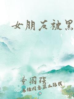 女朋友被黑人操