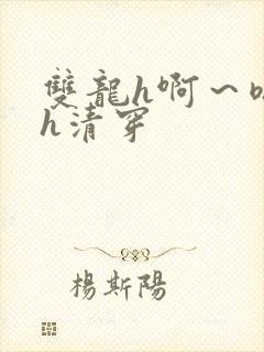 双龙h啊～嗯啊h清穿