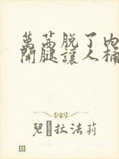 万茜脱了内裤打开腿让人桶