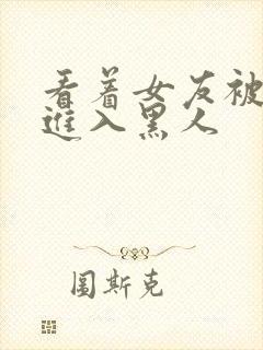 看着女友被巨大进入黑人