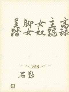 美脚女主高跟踩踏女奴跪舔