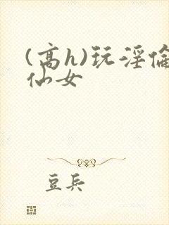 (高h)玩淫伦仙女