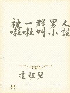 被一群男人玩得嗷嗷叫小说