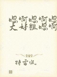 嗯啊嗯啊嗯啊好大好粗嗯啊嗯啊嗯啊