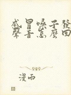 感冒嗓子发不出声音怎么回事