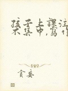 孩子上课注意力不集中,写作业拖拉怎么办