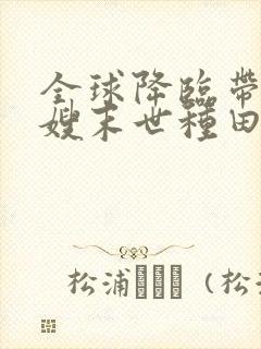 全球降临带着嫂嫂末世种田txt下载