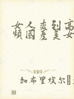 女人爽到高潮视频国产美女