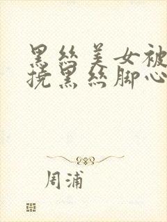 黑丝美女被脱鞋挠黑丝脚心