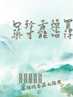 口干舌燥买什么药才能治得好