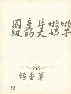 国产片啪啪啪一级的大奶子的