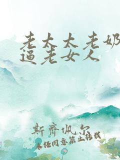 老太太老奶奶老逼老女人