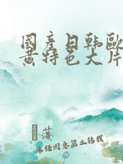 国产日韩欧美色黄特色大片免费