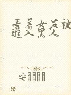 看着女友被巨大进入黑人