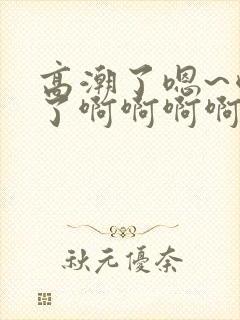 高潮了嗯~喷水了啊啊啊啊啊啊