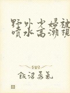 野外少妇被弄的喷水高潮视频