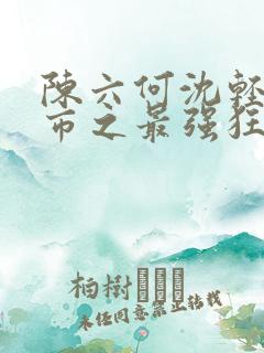 陈六何沈轻舞都市之最强狂兵