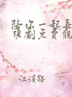 陪你一起长大电视剧免费观看西瓜