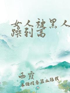 女人被黑人狂c躁到高