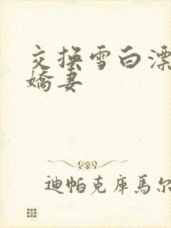 交换雪白漂亮的娇妻