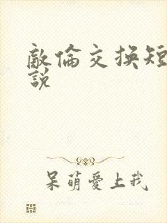 敌伦交换短篇小说