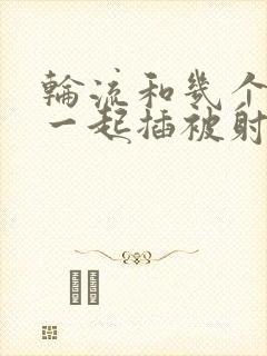 轮流和几个男人一起插被射满了