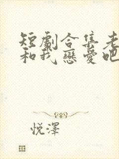 短剧合集老公请和我恋爱吧