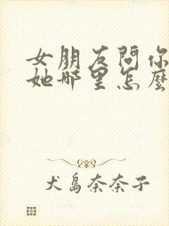 女朋友问你喜欢她哪里怎么回答