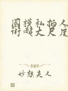 国模私拍人体艺术超大尺度套图