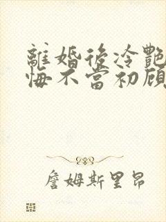 离婚后冷艳前妻悔不当初顾清雪小说阅读