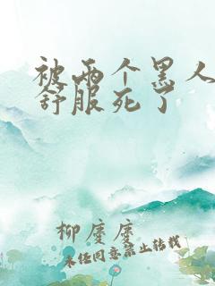 被两个黑人3p舒服死了