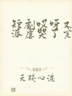 短剧哎呀又把反派虐哭了完整版